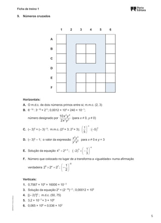 Ficha de treino 1
9. Números cruzados
1 2 3 4 5 6
A
B
C
D
E
F
Horizontais:
A. O m.d.c. de dois números primos entre si; m.m.c. (2, 3)
B. 6– 10
: 3– 10
× 211
; 0,0012 × 104
+ 240 × 10– 1
;
número designado por
2 2
2 2
10
2
x y
x y
(para x ≠ 0, y ≠ 0)
C. (– 3)5
× (– 3)– 5
; m.m.c. (22
× 3; 23
× 3); ( )
3
2
1
: 5
5
−
 
−
 
 
D. (– 3)0
– 1; o valor da expressão
2 3
2 2
x y
y x
para x ≠ 0 e y = 3
E. Solução da equação 5 3
4 2a+
= ; ( )
4
4 1
2
3
−
 
− × −
 
 
F. Número que colocado no lugar de a transforma a «igualdade» numa afirmação
verdadeira 5 7
2 2 2
a
× =;
8
1
2
−
 
 
 
−
Verticais:
1. 0,7567 × 104
× 16000 × 10– 3
3. Solução da equação 2x
= (2– 16
)– 2
; 0,00012 × 105
4. [(– 2)3
]2
; m.d.c. (50, 75)
5. 3,2 × 10– 7
× 3 × 108
6. 0,065 × 106
+ 0,536 × 103
M9FNGP
©
Porto
Editora
5
 