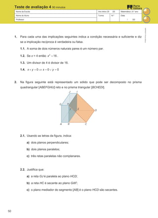 Nome da Escola Ano letivo 20 /20 Matemática | 9.º ano
Nome do Aluno Turma N.º Data
Professor / /20
Teste de avaliação 4 90 minutos
1. Para cada uma das implicações seguintes indica a condição necessária e suficiente e diz
se a implicação recíproca é verdadeira ou falsa.
1.1. A soma de dois números naturais pares é um número par.
1.2. Se x = 4 então 2
16
x = .
1.3. Um divisor de 4 é divisor de 16.
1.4. 0 0 0
x y x y
× = ⇒ = ∨ =
2. Na figura seguinte está representado um sólido que pode ser decomposto no prisma
quadrangular [ABEFGHIJ] reto e no prisma triangular [BCHEDI].
2.1. Usando as letras da figura, indica:
a) dois planos perpendiculares;
b) dois planos paralelos;
c) três retas paralelas não complanares.
2.2. Justifica que:
a) a reta GJ é paralela ao plano HCD;
b) a reta HC é secante ao plano GAF;
c) o plano mediador do segmento [AB] é o plano HCD são secantes.
M9FNGP
©
Porto
Editora
50
 