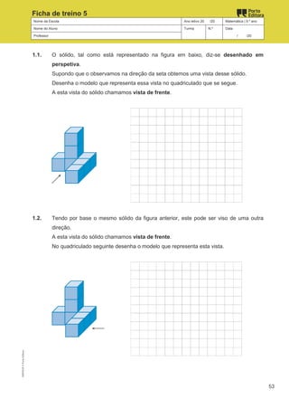 Nome da Escola Ano letivo 20 /20 Matemática | 9.º ano
Nome do Aluno Turma N.º Data
Professor / /20
Ficha de treino 5
1.1. O sólido, tal como está representado na figura em baixo, diz-se desenhado em
perspetiva.
Supondo que o observamos na direção da seta obtemos uma vista desse sólido.
Desenha o modelo que representa essa vista no quadriculado que se segue.
A esta vista do sólido chamamos vista de frente.
1.2. Tendo por base o mesmo sólido da figura anterior, este pode ser viso de uma outra
direção.
A esta vista do sólido chamamos vista de frente.
No quadriculado seguinte desenha o modelo que representa esta vista.
M9FNGP
©
Porto
Editora
53
 