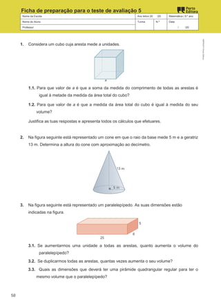 Nome da Escola Ano letivo 20 /20 Matemática | 9.º ano
Nome do Aluno Turma N.º Data
Professor / /20
Ficha de preparação para o teste de avaliação 5
1. Considera um cubo cuja aresta mede a unidades.
1.1. Para que valor de a é que a soma da medida do comprimento de todas as arestas é
igual à metade da medida da área total do cubo?
1.2. Para que valor de a é que a medida da área total do cubo é igual à medida do seu
volume?
Justifica as tuas respostas e apresenta todos os cálculos que efetuares.
2. Na figura seguinte está representado um cone em que o raio da base mede 5 m e a geratriz
13 m. Determina a altura do cone com aproximação ao decímetro.
3. Na figura seguinte está representado um paralelepípedo. As suas dimensões estão
indicadas na figura.
3.1. Se aumentarmos uma unidade a todas as arestas, quanto aumenta o volume do
paralelepípedo?
3.2. Se duplicarmos todas as arestas, quantas vezes aumenta o seu volume?
3.3. Quais as dimensões que deverá ter uma pirâmide quadrangular regular para ter o
mesmo volume que o paralelepípedo?
M9FNGP
©
Porto
Editora
58
 