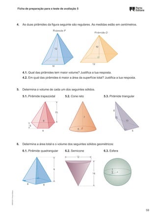 Ficha de preparação para o teste de avaliação 5
4. As duas pirâmides da figura seguinte são regulares. As medidas estão em centímetros.
4.1. Qual das pirâmides tem maior volume? Justifica a tua resposta.
4.2. Em qual das pirâmides é maior a área da superfície total? Justifica a tua resposta.
5. Determina o volume de cada um dos seguintes sólidos.
5.1. Pirâmide trapezoidal 5.2. Cone reto 5.3. Pirâmide triangular
6. Determina a área total e o volume dos seguintes sólidos geométricos:
6.1. Pirâmide quadrangular 6.2. Semicone 6.3. Esfera
M9FNGP
©
Porto
Editora
59
 