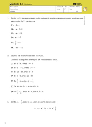 Nome da Escola Ano letivo 20 /20 Matemática | 9.º ano
Nome do Aluno Turma N.º Data
Professor / /20
Miniteste 1.1. 20 minutos
1. Sendo x ∈ℝ , escreve uma expressão equivalente a cada uma das expressões seguintes onde
a expressão do 1.º membro é x.
1.1. 1 x
− <
1.2. 2 0
x
− + ≤
1.3. 10
x
− < −
1.4. 1 0
x − <
1.5.
1
2
2
x < −
1.6. 3 1 0
x
− − <
2. Sejam a e b dois números reais não nulos.
Classifica as seguintes afirmações em verdadeiras ou falsas.
(A) Se a b
< , então a b
− > −
(B) Se 1 0
a − > , então 1
a
− > −
(C) Se 2 2
a b
< , então a b
<
(D) Se a b
< , então 2 2
a b
<
(E) Se
1
3
b
< , então
1
3
b
− < −
(F) Se a b
< e b c
< , então ab bc
<
(G) Se
1 1
a b
> , então a b
> , com ,
a b +
∈ℝ
3. Sendo
1
2
a = − , escreve por ordem crescente os números:
2 3 1
, , , 2 , 2 , ,
a a a a a a
a
− −
M9FNGP
©
Porto
Editora
6
 