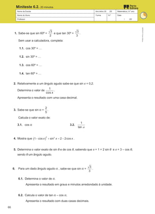 Nome da Escola Ano letivo 20 /20 Matemática | 9.º ano
Nome do Aluno Turma N.º Data
Professor / /20
Miniteste 6.2. 20 minutos
1. Sabe-se que sin 60º =
3
2
e que tan 30º =
3
3
.
Sem usar a calculadora, completa:
1.1. cos 30º = …
1.2. sin 30º = …
1.3. cos 60º = …
1.4. tan 60º = …
2. Relativamente a um ângulo agudo sabe-se que sin x = 0,2.
Determina o valor de
1
cos x
.
Apresenta o resultado com uma casa decimal.
3. Sabe-se que sin α =
2
5
.
Calcula o valor exato de:
3.1. cos α 3.2.
1
tan α
4. Mostra que ( )
2 2
1 cos sin 2 2cos
x x x
− + =
− .
5. Determina o valor exato de sin θ e de cos θ, sabendo que x = 1 + 2 sin θ e x = 3 – cos θ,
sendo θ um ângulo agudo.
6. Para um dado ângulo agudo α , sabe-se que sin α =
3
3
.
6.1. Determina o valor de α.
Apresenta o resultado em graus e minutos arredondado à unidade.
6.2. Calcula o valor de tan α – cos α.
Apresenta o resultado com duas casas decimais.
M9FNGP
©
Porto
Editora
66
 