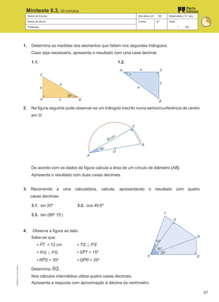 Nome da Escola Ano letivo 20 /20 Matemática | 9.º ano
Nome do Aluno Turma N.º Data
Professor / /20
Miniteste 6.3. 20 minutos
1. Determina as medidas dos elementos que faltam nos seguintes triângulos.
Caso seja necessário, apresenta o resultado com uma casa decimal.
1.1. 1.2.
2. Na figura seguinte pode observar-se um triângulo inscrito numa semicircunferência de centro
em O.
De acordo com os dados da figura calcula a área de um círculo de diâmetro [AB].
Apresenta o resultado com duas casas decimais.
3. Recorrendo a uma calculadora, calcula, apresentando o resultado com quatro
casas decimais.
3.1. sin 20º 3.2. cos 49,6º
3.3. tan (88º 15’)
4. Observa a figura ao lado.
Sabe-se que:
▪ PT = 72 cm ▪ TS PS
⊥
▪ RQ PQ
⊥ ▪ SP
̂ T = 15º
▪ RP
̂ S = 35º ▪ QP
̂ R = 20º
Determina RQ .
Nos cálculos intermédios utiliza quatro casas decimais.
Apresenta a resposta com aproximação à décima do centímetro.
M9FNGP
©
Porto
Editora
67
 