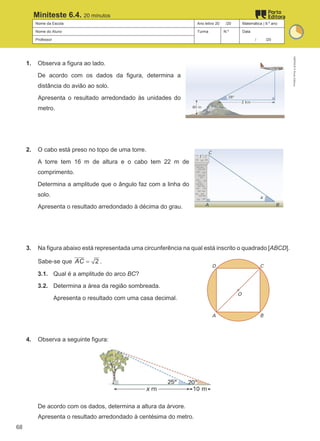 Nome da Escola Ano letivo 20 /20 Matemática | 9.º ano
Nome do Aluno Turma N.º Data
Professor / /20
Miniteste 6.4. 20 minutos
1. Observa a figura ao lado.
De acordo com os dados da figura, determina a
distância do avião ao solo.
Apresenta o resultado arredondado às unidades do
metro.
2. O cabo está preso no topo de uma torre.
A torre tem 16 m de altura e o cabo tem 22 m de
comprimento.
Determina a amplitude que o ângulo faz com a linha do
solo.
Apresenta o resultado arredondado à décima do grau.
3. Na figura abaixo está representada uma circunferência na qual está inscrito o quadrado [ABCD].
Sabe-se que 2
AC = .
3.1. Qual é a amplitude do arco BC?
3.2. Determina a área da região sombreada.
Apresenta o resultado com uma casa decimal.
4. Observa a seguinte figura:
De acordo com os dados, determina a altura da árvore.
Apresenta o resultado arredondado à centésima do metro.
M9FNGP
©
Porto
Editora
68
 
