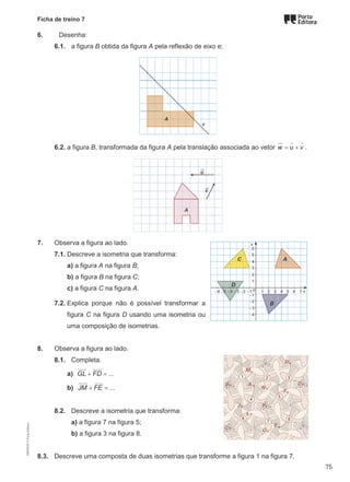 Ficha de treino 7
6. Desenha:
6.1. a figura B obtida da figura A pela reflexão de eixo e;
6.2. a figura B, transformada da figura A pela translação associada ao vetor = +
  
w u v .
7. Observa a figura ao lado.
7.1. Descreve a isometria que transforma:
a) a figura A na figura B;
b) a figura B na figura C;
c) a figura C na figura A.
7.2. Explica porque não é possível transformar a
figura C na figura D usando uma isometria ou
uma composição de isometrias.
8. Observa a figura ao lado.
8.1. Completa.
a) ...
GL FD
+ =

 

b) ...
JM FE
+ =
 

8.2. Descreve a isometria que transforma:
a) a figura 7 na figura 5;
b) a figura 3 na figura 8.
8.3. Descreve uma composta de duas isometrias que transforme a figura 1 na figura 7.
M9FNGP
©
Porto
Editora
75
 