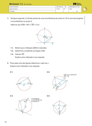 Nome da Escola Ano letivo 20 /20 Matemática | 9.º ano
Nome do Aluno Turma N.º Data
Professor / /20
Miniteste 7.3. 20 minutos
1. Na figura seguinte, A e B são pontos de uma circunferência de centro O. AC é uma reta tangente
à circunferência no ponto A.
Sabe-se que AÔB = 80º e AB = 5 cm.
1.1. Mostra que o triângulo [ABO] é isósceles.
1.2. Determina a amplitude do ângulo CAB.
1.3. Calcula DE .
Explica como obtiveste a tua resposta.
2. Para cada uma das figuras determina o valor de x.
Explica como obtiveste a tua resposta.
2.1. 2.2.
2.3. 2.4.
M9FNGP
©
Porto
Editora
78
 