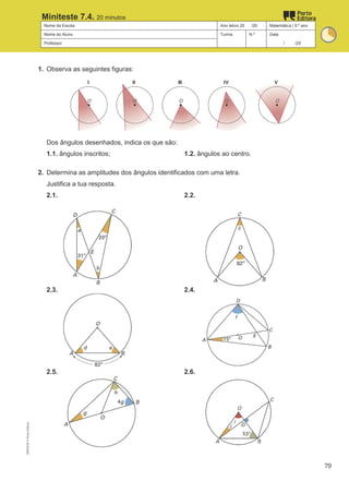 Nome da Escola Ano letivo 20 /20 Matemática | 9.º ano
Nome do Aluno Turma N.º Data
Professor / /20
Miniteste 7.4. 20 minutos
1. Observa as seguintes figuras:
Dos ângulos desenhados, indica os que são:
1.1. ângulos inscritos; 1.2. ângulos ao centro.
2. Determina as amplitudes dos ângulos identificados com uma letra.
Justifica a tua resposta.
2.1. 2.2.
2.3. 2.4.
2.5. 2.6.
M9FNGP
©
Porto
Editora
79
 