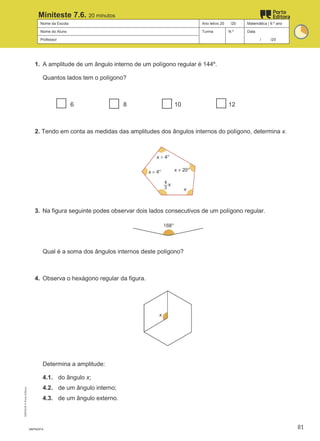 Nome da Escola Ano letivo 20 /20 Matemática | 9.º ano
Nome do Aluno Turma N.º Data
Professor / /20
Miniteste 7.6. 20 minutos
1. A amplitude de um ângulo interno de um polígono regular é 144º.
Quantos lados tem o polígono?
6 8 10 12
2. Tendo em conta as medidas das amplitudes dos ângulos internos do polígono, determina x.
3. Na figura seguinte podes observar dois lados consecutivos de um polígono regular.
Qual é a soma dos ângulos internos deste polígono?
4. Observa o hexágono regular da figura.
Determina a amplitude:
4.1. do ângulo x;
4.2. de um ângulo interno;
4.3. de um ângulo externo.
M9FNGP-6
M9FNGP
©
Porto
Editora
81
 