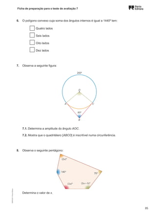 Ficha de preparação para o teste de avaliação 7
6. O polígono convexo cuja soma dos ângulos internos é igual a 1440º tem:
Quatro lados
Seis lados
Oito lados
Dez lados
7. Observa a seguinte figura:
7.1. Determina a amplitude do ângulo AOC.
7.2. Mostra que o quadrilátero [ABCO] é inscritível numa circunferência.
8. Observa o seguinte pentágono:
Determina o valor de x.
M9FNGP
©
Porto
Editora
85
 