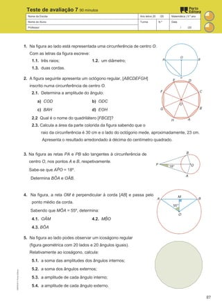 Nome da Escola Ano letivo 20 /20 Matemática | 9.º ano
Nome do Aluno Turma N.º Data
Professor / /20
Teste de avaliação 7 90 minutos
1. Na figura ao lado está representada uma circunferência de centro O.
Com as letras da figura escreve:
1.1. três raios; 1.2. um diâmetro;
1.3. duas cordas.
2. A figura seguinte apresenta um octógono regular, [ABCDEFGH]
inscrito numa circunferência de centro O.
2.1. Determina a amplitude do ângulo:
a) COD b) ODC
c) BAH d) EOH
2.2 Qual é o nome do quadrilátero [FBCE]?
2.3. Calcula a área da parte colorida da figura sabendo que o
raio da circunferência é 30 cm e o lado do octógono mede, aproximadamente, 23 cm.
Apresenta o resultado arredondado à décima do centímetro quadrado.
3. Na figura as retas PA e PB são tangentes à circunferência de
centro O, nos pontos A e B, respetivamente.
Sabe-se que AP
̂ O = 18º.
Determina BÔA e OÂB.
4. Na figura, a reta OM é perpendicular à corda [AB] e passa pelo
ponto médio da corda.
Sabendo que MÔA = 55º, determina:
4.1. OÂM 4.2. MB
̂ O
4.3. BÔA
5. Na figura ao lado podes observar um icoságono regular
(figura geométrica com 20 lados e 20 ângulos iguais).
Relativamente ao icoságono, calcula:
5.1. a soma das amplitudes dos ângulos internos;
5.2. a soma dos ângulos externos;
5.3. a amplitude de cada ângulo interno;
5.4. a amplitude de cada ângulo externo.
M9FNGP
©
Porto
Editora
87
 