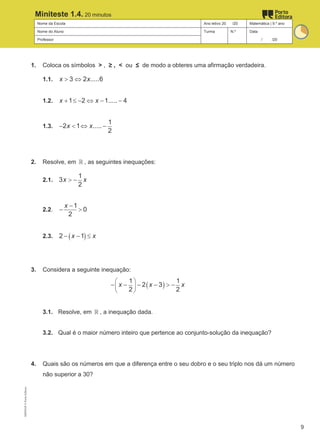 Nome da Escola Ano letivo 20 /20 Matemática | 9.º ano
Nome do Aluno Turma N.º Data
Professor / /20
Miniteste 1.4. 20 minutos
1. Coloca os símbolos > , ≥ , < ou ≤ de modo a obteres uma afirmação verdadeira.
1.1. 3 2 .....6
x x
> ⇔
1.2. 1 2 1..... 4
x x
+ ≤ − ⇔ − −
1.3.
1
2 1 .....
2
x x
− < ⇔ −
2. Resolve, em ℝ , as seguintes inequações:
2.1.
1
3
2
x x
> −
2.2.
1
0
2
x −
− >
2.3. ( )
2 1
x x
− − ≤
3. Considera a seguinte inequação:
( )
1 1
2 3
2 2
x x x
 
 
 
− − − − > −
3.1. Resolve, em ℝ , a inequação dada.
3.2. Qual é o maior número inteiro que pertence ao conjunto-solução da inequação?
4. Quais são os números em que a diferença entre o seu dobro e o seu triplo nos dá um número
não superior a 30?
M9FNGP
©
Porto
Editora
9
 