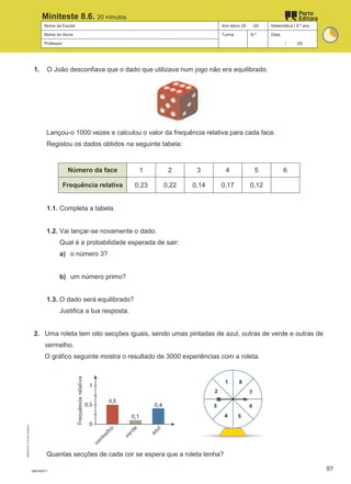 Nome da Escola Ano letivo 20 /20 Matemática | 9.º ano
Nome do Aluno Turma N.º Data
Professor / /20
Miniteste 8.6. 20 minutos
1. O João desconfiava que o dado que utilizava num jogo não era equilibrado.
Lançou-o 1000 vezes e calculou o valor da frequência relativa para cada face.
Registou os dados obtidos na seguinte tabela:
Número da face 1 2 3 4 5 6
Frequência relativa 0,23 0,22 0,14 0,17 0,12
1.1. Completa a tabela.
1.2. Vai lançar-se novamente o dado.
Qual é a probabilidade esperada de sair:
a) o número 3?
b) um número primo?
1.3. O dado será equilibrado?
Justifica a tua resposta.
2. Uma roleta tem oito secções iguais, sendo umas pintadas de azul, outras de verde e outras de
vermelho.
O gráfico seguinte mostra o resultado de 3000 experiências com a roleta.
Quantas secções de cada cor se espera que a roleta tenha?
M9FNGP-7
M9FNGP
©
Porto
Editora
97
 