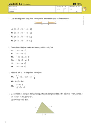 Nome da Escola Ano letivo 20 /20 Matemática | 9.º ano
Nome do Aluno Turma N.º Data
Professor / /20
Miniteste 1.5. 20 minutos
1. Qual dos seguintes conjuntos corresponde à representação na reta numérica?
(A) { }
: 1 2
x x x
∈ ≤ − ∧ >
ℝ
(B) { }
: 1 2
x x x
∈ ≤ − ∨ >
ℝ
(C) { }
: 1 2
x x x
∈ ≥ − ∨ <
ℝ
(D) { }
: 1 2
x x x
∈ ≥ − ∧ <
ℝ
2. Determina o conjunto-solução das seguintes condições:
2.1. 1 3
x x
> − ∧ <
2.2. 1 3
x x
> − ∨ <
2.3. 1 3 2
x x
− ≤ < ∧ >
2.4. 1 3 2
x x
− ≤ < ∨ >
2.5. 1 0
x x
< − ∧ >
2.6. 1 0
x x
< − ∨ >
3. Resolve, em ℝ , as seguintes condições:
3.1. ( )
1 1
3 2 1
2 2
x
x
−
≤ ∧ − − > −
3.2. 0 1 3 1
x
< − ≤
3.3.
1 2
2 3 0
x
x



− >
− − <
4. O perímetro do triângulo da figura seguinte está compreendido entre 30 cm e 40 cm, sendo x
um número real superior a 1.
Determina o valor de x.
M9FNGP
©
Porto
Editora
10
 