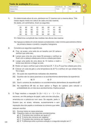 Nome da Escola Ano letivo 20 /20 Matemática | 9.º ano
Nome do Aluno Turma N.º Data
Professor / /20
Teste de avaliação 8 90 minutos
1. Em determinada altura do ano, plantaram-se 31 roseiras com a mesma altura. Três
meses depois mediu-se a altura de cada uma das roseiras.
Os dados, em centímetros, foram os seguintes:
25 80 93 62 65 80 41 82
35 99 95 72 77 71 43 85
40 85 96 82 83 77 52 95
60 92 71 92 94 62 63
1.1. Determina a amplitude das medidas das alturas das roseiras.
1.2. Agrupa os dados em cinclo classes considerando o valor mínimo para extremo inferior
da primeira classe e constrói o respetivo histograma.
2. Considera as seguintes experiências.
A : Tirar, ao acaso, uma carta de um baralho com 52 cartas e
verificar que carta saiu.
B : Lançar para cima de uma mesa 50 pioneses e verificar se
ficam com a cabeça voltada para cima ou voltada para baixo.
C : Largar uma pedra de uma altura de 10 metros e medir o
tempo que demora a chegar ao solo.
D : Rodar um rapa e verificar qual a letra da face (R, T, D ou P) que fica voltada para cima.
E : Colocar um cubo de gelo a uma temperatura de 20 ºC e verificar em que estado físico
fica a água.
2.1. Diz quais das experiências realizadas são aleatórias.
2.2. Quantos são os casos possíveis e os acontecimentos elementares da experiência:
a) A b) B c) D
2.3. Qual o universo de resultados e os acontecimentos elementares da experiência D?
2.4. Na experiência B não se deve aplicar a Regra de Laplace para calcular a
probabilidade de um dos seus acontecimentos. Explica porquê.
3. O Tiago resolveu a equação 2x (2x + 4) (– x – 1) = 0 e
escreveu, em três pedaços de papel, cada uma das soluções,
amarrotou-os e colocou-os num saco. De seguida, pediu à
Susana que, ao acaso, retirasse, sucessivamente e sem
reposição dois dos papéis e mostrasse os números que neles
estavam escritos.
3.1. Escreve todos os casos possíveis.
3.2. Classifica cada um dos seguintes acontecimentos.
a) A: “O produto dos números ser igual a 0.”
b) B: “A soma dos números ser negativa.”
c) C: “O produto dos números ser negativo.”
d) D: “A diferença entre a primeira solução e a segunda solução ser 2.”
M9FNGP
©
Porto
Editora
100
 