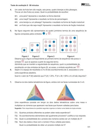 Teste de avaliação 8 ∙ 90 minutos
4. Um cesto de fruta tem oito maçãs, seis peras, quatro laranjas e dois pêssegos.
Tira-se um dos frutos ao acaso. Qual é a probabilidade de escolher:
4.1. uma pera? Apresenta o resultado na forma decimal.
4.2. uma maçã? Apresenta o resultado na forma de percentagem.
4.3. uma laranja ou um pêssego? Apresenta o resultado na forma de fração irredutível.
4.4. um fruto que não seja maçã? Apresenta o resultado na forma de fração irredutível.
5. Na figura seguinte são apresentados os quatro primeiros termos de uma sequência de
figuras compostas pelos símbolos e .
Figura 1 Figura 2 Figura 3 Figura 4
Observa que a figura correspondente ao primeiro termo da sequência não possui o
símbolo , que só aparece a partir do segundo termo.
Admitindo que se mantém a regularidade da sequência, qual é a probabilidade de,
escolhendo um dos símbolos da figura 20, ao acaso, o símbolo escolhido ser .
6. Sejam S o espaço de resultados e A e B dois acontecimentos de S, associados a uma
certa experiência aleatória.
Qual é o valor de P (B) sabendo que P (A) = 25%, P (A ∪ B) = 60% e A e B são disjuntos?
7. Observa os dois dados tetraédricos da figura, ambos com as faces numeradas de 3 a 6.
Uma experiência consiste em lançar os dois dados tetraédricos sobre uma mesa e
multiplicar os números que aparecem nas faces que ficaram voltadas para baixo.
Sugestão: Para responderes às questões seguintes organiza os dados numa tabela de dupla entrada.
7.1. Quantos produtos diferentes se podem obter nesta experiência?
7.2. Os acontecimentos elementares são igualmente prováveis? Justifica a tua resposta.
7.3. Qual é a probabilidade de o produto dos números saídos ser um múltiplo de 3?
7.4. Num dos dados a face com o número 5 ficou voltada para baixo.
Qual é a probabilidade de obter um produto múltiplo de 5?
M9FNGP
©
Porto
Editora
101
 