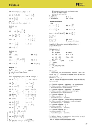 Soluções
2.2. Por exemplo: ( )( )
2 0
x x
+ − π =
3.1. { }
3, 3
S = − 3.2.
4
0,
3
S
 
=  
 
3.3.
4
0,
3
S
 
=  
 
3.4. S = {2}
3.5. S = { }
4. Comprimento: 3 cm ; largura: 1 cm
Miniteste 3.3.
1. (B)
2.1. .2.
2
1 9
2 4
x
 
− + +
 
 
2.3.
2
5 39
2
4 8
x
 
− +
 
 
2.4. ( )
2
1
1 2
2
x − −
3.1. S = {1} 3.2.
1 3
,
2 2
S
 
= −
 
 
3.3.
1 1
,
2 8
S
 
= −
 
 
3.4. { }
S =
3.5. { }
2, 4
S =
Miniteste 3.4.
1. (B)
2.1. { }
2, 2
k ∈ − 2.2. { }
1
S =
3. (A)
4.1.
5 57 5 57
,
4 4
S
 
− +
 
=  
 
 
4.2. S = ∅
4.3. { }
2, 3
S = 4.4. { }
1, 3
S = −
Miniteste 3.5.
1. (C)
2.1. x ≈ 1,82 m 2.2. 47,32 m
3. João: 13 anos; Tiago: 7 anos
4. x = 25
Ficha de preparação para o teste de avaliação 3
1.1.
2 5 3
2 2
x x
− − 1.2. 2
2 10 12
x x
− + −
1.3. 2
1 1
2 2
x − 1.4. 2 3
4
x x
− −
1.5. 2 19
6
2
x x
+ + 1.6. 2 5
5
4
x +
2.1. x(x – 3) 2.2. (x – 3)(x + 3)
2.3.
1 1
3 3
2 2
x x
  
− +
  
  
2.4. (x – 1)( x – 1)
2.5. (x – 7)(x + 1) 2.6. (4 – x)(6 + x)
2.7. –2(x – 1) 2.8. (x + 3)(x + 4)
3.1. S = {0} 3.2.
1
0,
2
S
 
=  
 
3.3.
3 3
,
5 5
S
 
= −
 
 
3.4. S = ∅
3.5. S = {3, 4} 3.6. S = {1, 3}
3.7.
7 29 7 29
,
10 10
S
 
− − − +
 
=  
 
 
3.8.
4 19 4 19
,
3 3
S
 
− − − +
 
=  
 
 
3.9.
2 7 2 7
,
3 3
S
 
− +
 
=  
 
 
4. 8 5. – 2 ou 4
6.1. a) Medida da largura do retângulo maior
b) Medida do comprimento do retângulo maior
c) Área do retângulo maior
d) Área da parte colorida.
6.2. x = 2 m
7. 60 metros 8. 25 cm
9. 40 bonecas 10. 15 bolas
Teste de avaliação 3
1. (A)
2.1.
3 1
,
2 2
S
 
= −
 
 
2.2.
21
2
S
 
=  
 
2.3.
3
, 0
4
S
 
= −
 
 
2.4. { }
3, 3
S = −
2.5. { }
3 14, 3 14
S =
− + 2.6.
1 3
,
2 2
S
 
=  
 
3.2. 34 cm
4. (C)
5.1. S = ∅ 5.2. k = 0
6. 100 cm2
7. Largura: 10 metros
Capítulo 4 – Geometria euclidiana. Paralelismo e
perpendicularidade
Ficha de treino 4
1.1. Por exemplo:
a) AD e BE b) AI e BJ
c) EF
ɺ e JK
ɺ d) HI
ɺ e JK
ɺ
e) FG
ɺ e BA
ɺ f) [AI] e [BJ]
g) [EF] e [JF]
1.2. a) 50º b) 50º c) 50º
2.2. Uma reta
3.1. [ED]
3.2. [AE], [BE], [CE] e [DE]
3.3. 4√5
Miniteste 4.1.
1. Um triângulo com os comprimentos dos lados a, b e c tais
que 
+ 
= 
é retângulo no vértice oposto ao lado de
comprimento c.
Hipótese: 
+ 
= 
Tese: o triângulo é retângulo no vértice oposto ao lado de
comprimento c.
2.1. Condição suficiente: o quadrilátero é um paralelogramo.
Condição necessária: o quadrilátero é um trapézio.
A implicação recíproca não é verdadeira.
2.2. Condição suficiente: o quadrilátero é um quadrado.
Condição necessária: o quadrilátero é um retângulo.
A implicação recíproca não é verdadeira.
2.3. Condição suficiente: 
= 4
Condição necessária:  = −2
A implicação recíproca é verdadeira.
2.4. Condição suficiente: o triângulo tem dois lados iguais
Condição necessária: o triângulo tem dois ângulos iguais
A implicação recíproca é verdadeira.
2.5. Condição suficiente: 
= −8
Condição necessária:  = −2
A implicação recíproca é verdadeira.
2.6. Condição suficiente: 2 = 0
Condição necessária:  = 0
A implicação recíproca é verdadeira.
3. Hipótese: ângulos correspondentes determinados por uma
secante em duas retas paralelas;
Tese: os ângulos correspondentes são iguais.
M9FNGP
©
Porto
Editora
107
 