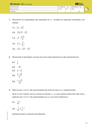 Nome da Escola Ano letivo 20 /20 Matemática | 9.º ano
Nome do Aluno Turma N.º Data
Professor / /20
Miniteste 1.6. 20 minutos
1. Recorrendo às propriedades das operações em ℝ , simplifica as seguintes expressões com
radicais:
1.1. ( )
2
2 3
−
1.2. ( )
2 2 3
−
1.3.
3 7
7
2
−
1.4.
1
5
 
 
 
π π −
1.5. 2 3 27 12
− −
2. Recorrendo à calculadora, escreve com duas casas decimais um valor aproximado de:
2.1.
1
3
2.2. 5
−
2.3. 2 3
×
2.4.
1 5
2
+
2.5.
3
5
π +
3. Sabe-se que 1,3 e 2,1 são aproximações dos números reais x e y, respetivamente.
Qual é o erro máximo que se comete ao calcular x + y e que valores pode tomar esta soma,
sabendo que 1,3 e 2,1 são aproximações de x e y com erros inferiores a:
3.1.
1
10
?
3.2.
1
10
e
1
5
?
Apresenta todos os cálculos que efetuares.
M9FNGP
©
Porto
Editora
11
 