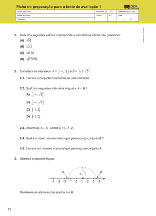 Nome da Escola Ano letivo 20 /20 Matemática | 9.º ano
Nome do Aluno Turma N.º Data
Professor / /20
Ficha de preparação para o teste de avaliação 1
1. Qual dos seguintes valores corresponde a uma dízima infinita não periódica?
(A) 36
(B) 3,6
(C) 0,36
(D) 0,0036
2. Considera os intervalos A = , 2
 
 
−∞ e B = 1, 5
 
 
− .
2.1. Escreve o conjunto B na forma de uma condição.
2.2. Qual dos seguintes intervalos é igual a A B
∩ ?
(A) , 5
 
−∞
 
(B) , 5
 
−∞
 
(C) ] [
1, 2
−
(D) ] ]
1, 2
−
2.3. Determina A C
∪ , sendo C = [– 1, 2[.
2.4. Qual é o maior número inteiro que pertence ao conjunto B ?
2.5. Escreve um número irracional que pertença ao conjunto A.
3. Observa a seguinte figura:
Determina as abcissas dos pontos A e B.
M9FNGP
©
Porto
Editora
12
 
