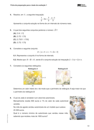 Ficha de preparação para o teste de avaliação 1
4. Resolve, em ℝ , a seguinte inequação:
1 7 1
3
2 2 3
x
x
−
− < −
Apresenta o conjunto-solução na forma de um intervalo de números reais.
5. A qual dos seguintes conjuntos pertence o número 3 ?
(A) [1,6; 1,7]
(B) [1,72; 1,73]
(C) [1,7321; 1,733]
(D) {1,72; 1,73}
6. Considera o seguinte conjunto:
{ }
: 1 2 3
A x x x
= ∈ ≥ − ∧ <
ℝ
6.1. Representa o conjunto A na forma de intervalo.
6.2. Mostra que A B A
∩ =, sendo B o conjunto-solução da inequação 2 – 3 (x + 2) ≤ x.
7. Considera os seguintes retângulos:
Retângulo A Retângulo B
Determina um valor inteiro de x de modo que o perímetro do retângulo A seja maior do que
o perímetro do retângulo B.
8. O pai do João é vendedor num stand de automóveis.
Mensalmente recebe 800 euros e 1% do valor de cada automóvel
vendido.
No mês de agosto vendeu automóveis de um modelo que custava
25 000 euros.
Qual é o número mínimo de automóveis que vendeu nesse mês,
sabendo que recebeu mais de 1600 euros?
M9FNGP
©
Porto
Editora
13
 