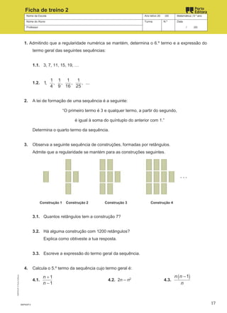 Nome da Escola Ano letivo 20 /20 Matemática | 9.º ano
Nome do Aluno Turma N.º Data
Professor / /20
Ficha de treino 2
1. Admitindo que a regularidade numérica se mantém, determina o 6.º termo e a expressão do
termo geral das seguintes sequências:
1.1. 3, 7, 11, 15, 19, …
1.2.
1 1 1 1
1, , , , , ...
4 9 16 25
2. A lei de formação de uma sequência é a seguinte:
“O primeiro termo é 3 e qualquer termo, a partir do segundo,
é igual à soma do quíntuplo do anterior com 1.”
Determina o quarto termo da sequência.
3. Observa a seguinte sequência de construções, formadas por retângulos.
Admite que a regularidade se mantém para as construções seguintes.
Construção 1 Construção 2 Construção 3 Construção 4
3.1. Quantos retângulos tem a construção 7?
3.2. Há alguma construção com 1200 retângulos?
Explica como obtiveste a tua resposta.
3.3. Escreve a expressão do termo geral da sequência.
4. Calcula o 5.º termo da sequência cujo termo geral é:
4.1.
+
−
1
1
n
n
4.2. 2n – n2
4.3.
( )
−1
n n
n
M9FNGP-2
M9FNGP
©
Porto
Editora
17
 