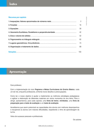 Recursos por capítulo
1. Inequações. Valores aproximados de números reais............................................................. 3
2. Funções ............................................................................................................................................ 16
3. Equações........................................................................................................................................... 30
4. Geometria Euclidiana. Paralelismo e perpendicularidade.................................................... 42
5. Área e volume de sólidos.............................................................................................................. 52
6.Trigonometria no triângulo retângulo......................................................................................... 62
7. Lugares geométricos. Circunferência......................................................................................... 73
8. Organização e tratamento de dados........................................................................................... 89
Soluções................................................................................................................................................. 103
Caro professor,
Com a implementação do novo Pograma e Metas Curriculares do Ensino Básico, cada
um de nós, enquanto professores, enfrenta novos desafios e preocupações.
Como tal, o nosso objetivo é ajudar a implementar as melhores estratégias pedagógicas
e agilizar a elaboração de diferentes materiais em vários momentos do ano letivo. Para o
atingir, apresentamos, para cada capítulo, uma ficha de treino, minitestes, uma ficha de
preparação para o teste de avaliação e um teste de avaliação.
Acreditamos que assim potenciará as capacidades dos alunos com melhores desempenhos
e recuperará os alunos com maiores dificuldades, respeitando o ritmo de aprendizagem da
turma.
Votos de sucessos pessoais e profissionais.
Os autores
Índice
Apresentação
I S B N 9 7 8 - 9 7 2 - 0 - 8 4 2 0 2 - 2
M9FNGP
©
Porto
Editora
2
 