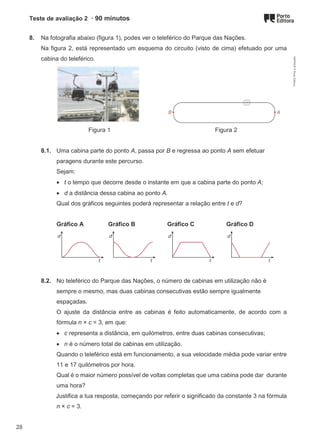 Teste de avaliação 2 · 90 minutos
8. Na fotografia abaixo (figura 1), podes ver o teleférico do Parque das Nações.
Na figura 2, está representado um esquema do circuito (visto de cima) efetuado por uma
cabina do teleférico.
Figura 1 Figura 2
8.1. Uma cabina parte do ponto A, passa por B e regressa ao ponto A sem efetuar
paragens durante este percurso.
Sejam:
• t o tempo que decorre desde o instante em que a cabina parte do ponto A;
• d a distância dessa cabina ao ponto A.
Qual dos gráficos seguintes poderá representar a relação entre t e d?
Gráfico A Gráfico B Gráfico C Gráfico D
8.2. No teleférico do Parque das Nações, o número de cabinas em utilização não é
sempre o mesmo, mas duas cabinas consecutivas estão sempre igualmente
espaçadas.
O ajuste da distância entre as cabinas é feito automaticamente, de acordo com a
fórmula n × c = 3, em que:
• c representa a distância, em quilómetros, entre duas cabinas consecutivas;
• n é o número total de cabinas em utilização.
Quando o teleférico está em funcionamento, a sua velocidade média pode variar entre
11 e 17 quilómetros por hora.
Qual é o maior número possível de voltas completas que uma cabina pode dar durante
uma hora?
Justifica a tua resposta, começando por referir o significado da constante 3 na fórmula
n × c = 3.
M9FNGP
©
Porto
Editora
28
 