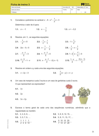 Nome da Escola Ano letivo 20 /20 Matemática | 9.º ano
Nome do Aluno Turma N.º Data
Professor / /20
Ficha de treino 3
1. Considera o polinómio na variável x : 2 1
3
2
A x x
= − +
Determina o valor de A para:
1.1. 1
x = − 1.2.
1
2
x = − 1.3. x = – 0,2
2. Resolve, em ℝ , as seguintes equações:
2.1.
1
0
2
x
− = 2.2.
1 1
2 3
x
− = 2.3.
1
1
2
t
− =
2.4. 2( 1) 0
x − = 2.5.
1 1
2 2
x − =
− 2.6.
1 1
2 2
x
− + =
2.7.
1
3
2
x −
− = 2.8.
1
1 0
2
x −
− = 2.9.
1
1 2 0
2
x
 
− + =
 
 
2.10.
3
1
3
x
x
−
= − 2.11. ( )
1
2 1
2
x
x x
−
− =
− + 2.12.
( )
2 1
1
1
2 3
x
x −
−
= −
3. Resolve em ordem a y cada uma das seguintes equações.
3.1. 2 3
x y
+ = 3.2. ( )
1
2
x y x y
− = +
4. Um vaso de manjerico custa 3 euros e um vaso de gerbérias custa 2 euros.
O que representam as expressões?
4.1. 3x
4.2. 2y
4.3. 3 2
x y
+
5. Escreve o termo geral de cada uma das sequências numéricas, admitindo que a
regularidade se mantém.
5.1. 2, 4, 6, 8, … 5.2. 3, 6, 9, 12, 15, …
5.3. 3, 5, 7, 9, … 5.4. 5, 8, 11, 15, 17, …
5.5.
1 1 1 1
, , , ,...
2 4 8 10
5.6.
5 10 15 20
, , , ,...
7 14 21 28
M9FNGP
©
Porto
Editora
31
 