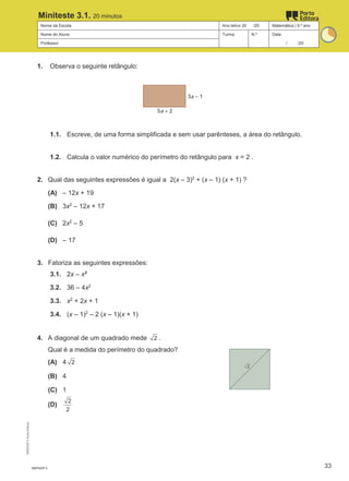 Nome da Escola Ano letivo 20 /20 Matemática | 9.º ano
Nome do Aluno Turma N.º Data
Professor / /20
Miniteste 3.1. 20 minutos
1. Observa o seguinte retângulo:
1.1. Escreve, de uma forma simplificada e sem usar parênteses, a área do retângulo.
1.2. Calcula o valor numérico do perímetro do retângulo para x = 2 .
2. Qual das seguintes expressões é igual a 2(x – 3)2
+ (x – 1) (x + 1) ?
(A) – 12x + 19
(B) 3x2
– 12x + 17
(C) 2x2
– 5
(D) – 17
3. Fatoriza as seguintes expressões:
3.1. 2x – x2
3.2. 36 – 4x2
3.3. x2
+ 2x + 1
3.4. (x – 1)2
– 2 (x – 1)(x + 1)
4. A diagonal de um quadrado mede 2 .
Qual é a medida do perímetro do quadrado?
(A) 4 2
(B) 4
(C) 1
(D)
2
2
M9FNGP-3
M9FNGP
©
Porto
Editora
33
 