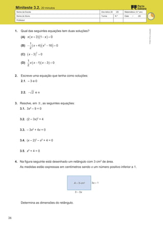 Nome da Escola Ano letivo 20 /20 Matemática | 9.º ano
Nome do Aluno Turma N.º Data / /20
Professor
Miniteste 3.2. 20 minutos
1. Qual das seguintes equações tem duas soluções?
(A) ( )( )
3 1 0
x x x
+ − =
(B) ( )( )
2
1
4 16 0
2
x x
− + − =
(C) ( )
2
3 0
x − =
(D) ( )( )
1
1 3 0
2
x x x
− − =
2. Escreve uma equação que tenha como soluções:
2.1. – 3 e 0
2.2. 2
− e π
3. Resolve, em ℝ , as seguintes equações:
3.1. 3x2
– 9 = 0
3.2. (2 – 3x)2
= 4
3.3. – 3x2
+ 4x = 0
3.4. (x – 2)2
– x2
+ 4 = 0
3.5. x2
+ 4 = 0
4. Na figura seguinte está desenhado um retângulo com 3 cm2
de área.
As medidas estão expressas em centímetros sendo x um número positivo inferior a 1.
Determina as dimensões do retângulo.
M9FNGP
©
Porto
Editora
34
 