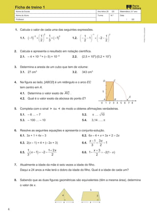 Nome da Escola Ano letivo 20 /20 Matemática | 9.º ano
Nome do Aluno Turma N.º Data
Professor / /20
Ficha de treino 1
1. Calcula o valor de cada uma das seguintes expressões.
1.1. ( ) ( )
2
3 0
1 1
1 1
2 3
−  
 
 
− × + × − 1.2.
1 2
1 1
1 2
2 2
−
   
   
   
− − × − −
2. Calcula e apresenta o resultado em notação científica.
2.1. – 4 × 10– 3
× (– 5) × 10– 8
2.2. (2,5 × 105
):(0,2 × 107
)
3. Determina a aresta de um cubo que tem de volume:
3.1. 27 cm3
3.2. 343 cm3
4. Na figura ao lado, [ABCD] é um retângulo e o arco EC
tem centro em A.
4.1. Determina o valor exato de AC .
4.2. Qual é o valor exato da abcissa do ponto E?
5. Completa com o sinal > ou < de modo a obteres afirmações verdadeiras.
5.1. – 6 … – 7 5.2. π … 10
5.3. – 100 … – 10 5.4. 3,14 ….. π
6. Resolve as seguintes equações e apresenta o conjunto-solução.
6.1. 3x + 1 = 4x – 3 6.2. 6x – 4 + x = 3x + 2 – 2x
6.3. 2(x – 1) = 4 + (– 2x + 3) 6.4.
1 3
1
3 2
x x
−
= −
6.5. ( )
1 1 2
1 2
3 2
x
x
+
− =
− − 6.6. 2(1 )
3
1
2
x
x
=
− −
+
−
7. Atualmente a idade da mãe é seis vezes a idade do filho.
Daqui a 24 anos a mãe terá o dobro da idade do filho. Qual é a idade de cada um?
8. Sabendo que as duas figuras geométricas são equivalentes (têm a mesma área), determina
o valor de x.
M9FNGP
©
Porto
Editora
4
 