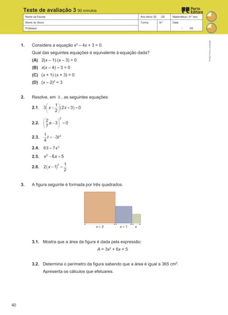 Nome da Escola Ano letivo 20 /20 Matemática | 9.º ano
Nome do Aluno Turma N.º Data
Professor / /20
Teste de avaliação 3 90 minutos
1. Considera a equação x2
– 4x + 3 = 0.
Qual das seguintes equações é equivalente à equação dada?
(A) 2(x – 1) (x – 3) = 0
(B) x(x – 4) – 3 = 0
(C) (x + 1) (x + 3) = 0
(D) (x – 2)2
= 3
2. Resolve, em ℝ , as seguintes equações:
2.1. ( )
1
3 2 3 0
2
x x
 
 
 
− + =
2.2.
2
2
3 0
7
a
 
 
 
− =
2.3. 2
1
3
4
t t
= −
2.4. 2
63 7x
=
2.5. 2
6 5
x x
− =
2.6. ( )
2 1
2 1
2
x − =
3. A figura seguinte é formada por três quadrados.
3.1. Mostra que a área da figura é dada pela expressão:
A = 3x2
+ 6x + 5
3.2. Determina o perímetro da figura sabendo que a área é igual a 365 cm2
.
Apresenta os cálculos que efetuares.
M9FNGP
©
Porto
Editora
40
 