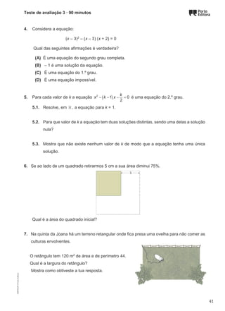 Teste de avaliação 3 · 90 minutos
4. Considera a equação:
(x – 3)2
– (x – 3) (x + 2) = 0
Qual das seguintes afirmações é verdadeira?
(A) É uma equação do segundo grau completa.
(B) – 1 é uma solução da equação.
(C) É uma equação do 1.º grau.
(D) É uma equação impossível.
5. Para cada valor de k a equação ( )
2
1 0
2
k
x k x
− − − =é uma equação do 2.º grau.
5.1. Resolve, em ℝ , a equação para k = 1.
5.2. Para que valor de k a equação tem duas soluções distintas, sendo uma delas a solução
nula?
5.3. Mostra que não existe nenhum valor de k de modo que a equação tenha uma única
solução.
6. Se ao lado de um quadrado retirarmos 5 cm a sua área diminui 75%.
Qual é a área do quadrado inicial?
7. Na quinta da Joana há um terreno retangular onde fica presa uma ovelha para não comer as
culturas envolventes.
O retângulo tem 120 m2
de área e de perímetro 44.
Qual é a largura do retângulo?
Mostra como obtiveste a tua resposta.
M9FNGP
©
Porto
Editora
41
 