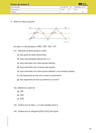 Nome da Escola Ano letivo 20 /20 Matemática | 9.º ano
Nome do Aluno Turma N.º Data
Professor / /20
Ficha de treino 4
1. Observa a figura seguinte:
As retas r e t são paralelas e ˆ ˆ ˆ 50
BAD EDI GFJ
= = = °.
1.1. Utilizando as letras da figura, indica:
a) dois pares de retas concorrentes;
b) duas retas paralelas distintas de r e s;
c) duas semirretas com retas-suporte distintas;
d) duas semirretas com a mesma reta-suporte;
e) duas semirretas com retas-suporte distintas e com sentidos opostos;
f) dois segmentos de reta com o mesmo comprimento;
g) dois segmentos de reta cujo extremo é o ponto F.
1.2. Determina o valor de:
a) ˆ
HID
b) ˆ
CBJ
c) ˆ
EFB
1.3. Justifica que as retas r, s e t são paralelas entre si.
1.4. Justifica que os triângulos [DEI] e [FGJ] são iguais.
M9FNGP
©
Porto
Editora
43
 