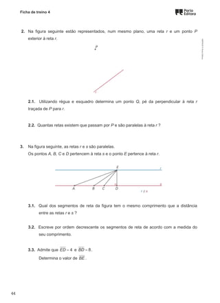 Ficha de treino 4
2. Na figura seguinte estão representados, num mesmo plano, uma reta r e um ponto P
exterior à reta r.
2.1. Utilizando régua e esquadro determina um ponto Q, pé da perpendicular à reta r
traçada de P para r.
2.2. Quantas retas existem que passam por P e são paralelas à reta r ?
3. Na figura seguinte, as retas r e s são paralelas.
Os pontos A, B, C e D pertencem à reta s e o ponto E pertence à reta r.
3.1. Qual dos segmentos de reta da figura tem o mesmo comprimento que a distância
entre as retas r e s ?
3.2. Escreve por ordem decrescente os segmentos de reta de acordo com a medida do
seu comprimento.
3.3. Admite que 4
ED = e 8
BD = .
Determina o valor de BE .
M9FNGP
©
Porto
Editora
44
 