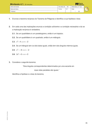 Nome da Escola Ano letivo 20 /20 Matemática | 9.º ano
Nome do Aluno Turma N.º Data
Professor / /20
Miniteste 4.1. 20 minutos
1. Enuncia o teorema recíproco do Teorema de Pitágoras e identifica a sua hipótese e tese.
2. Em cada uma das implicações enuncia a condição suficiente e a condição necessária e diz se
a implicação recíproca é verdadeira.
2.1. Se um quadrilátero é um paralelogramo, então é um trapézio.
2.2. Se um quadrilátero é um quadrado, então é um retângulo.
2.3. 2
4 2
x x
= ⇒ =
−
2.4. Se um triângulo tem os dois lados iguais, então tem dois ângulos internos iguais.
2.5. 3
8 2
x x
=
− ⇒ =
−
2.6. 2
2 0 0
x x
= ⇒ =
3. Considera o seguinte teorema:
“Dois ângulos correspondentes determinados por uma secante em
duas retas paralelas são iguais.”
Identifica a hipótese e a tese do teorema.
M9FNGP
©
Porto
Editora
45
 