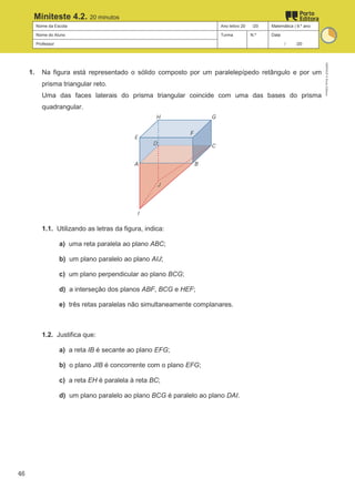 Nome da Escola Ano letivo 20 /20 Matemática | 9.º ano
Nome do Aluno Turma N.º Data
Professor / /20
Miniteste 4.2. 20 minutos
1. Na figura está representado o sólido composto por um paralelepípedo retângulo e por um
prisma triangular reto.
Uma das faces laterais do prisma triangular coincide com uma das bases do prisma
quadrangular.
1.1. Utilizando as letras da figura, indica:
a) uma reta paralela ao plano ABC;
b) um plano paralelo ao plano AIJ;
c) um plano perpendicular ao plano BCG;
d) a interseção dos planos ABF, BCG e HEF;
e) três retas paralelas não simultaneamente complanares.
1.2. Justifica que:
a) a reta IB é secante ao plano EFG;
b) o plano JIB é concorrente com o plano EFG;
c) a reta EH é paralela à reta BC;
d) um plano paralelo ao plano BCG é paralelo ao plano DAI.
M9FNGP
©
Porto
Editora
46
 
