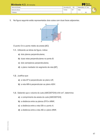 Nome da Escola Ano letivo 20 /20 Matemática | 9.º ano
Nome do Aluno Turma N.º Data
Professor / /20
Miniteste 4.3. 20 minutos
1. Na figura seguinte estão representados dois cubos com duas faces adjacentes.
O ponto O é o ponto médio da aresta [BC].
1.1. Utilizando as letras da figura, indica:
a) dois planos perpendiculares;
b) duas retas perpendiculares no ponto B;
c) dois semiplanos perpendiculares;
d) o plano mediador do segmento de reta [BF].
1.2. Justifica que:
a) a reta EF é perpendicular ao plano IJK;
b) a reta MN é perpendicular ao plano ADH.
1.3. Sabendo que o volume do cubo [ABCDEFGH] é 64 cm3
, determina:
a) o comprimento da aresta do cubo [ABCDEFGH];
b) a distância entre os planos EFG e MNK;
c) a distância entre a reta EB e o ponto A;
d) a distância entre a reta AB e o plano MNK.
M9FNGP
©
Porto
Editora
47
 