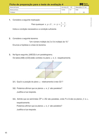 Nome da Escola Ano letivo 20 /20 Matemática | 9.º ano
Nome do Aluno Turma N.º Data
Professor / /20
Ficha de preparação para o teste de avaliação 4
1. Considera a seguinte implicação:
Para quaisquer ,
x y +
∈ℝ ,
1 1
x y
x y
< ⇒ > .
Indica a condição necessária e a condição suficiente.
2. Considera o seguinte teorema:
“Um número múltiplo de 2 e 5 é múltiplo de 10.”
Enuncia a hipótese e a tese do teorema.
3. Na figura seguinte, [ABCD] é um paralelogramo.
Os lados [AB] e [CD] estão contidos no plano α e β , respetivamente.
3.1. Qual é a posição do plano α relativamente à reta CD ?
3.2. Podemos afirmar que os planos α e β são paralelos?
Justifica a tua resposta.
3.3. Admite que as semirretas CP
ɺ e AQ
ɺ são paralelas, onde P e Q são os planos β e α ,
respetivamente.
Podemos afirmar que os planos α e β são paralelos?
Justifica a tua resposta.
M9FNGP
©
Porto
Editora
48
 