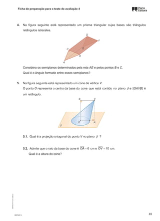 Ficha de preparação para o teste de avaliação 4
4. Na figura seguinte está representado um prisma triangular cujas bases são triângulos
retângulos isósceles.
Considera os semiplanos determinados pela reta AE e pelos pontos B e C.
Qual é o ângulo formado entre esses semiplanos?
5. Na figura seguinte está representado um cone de vértice V.
O ponto O representa o centro da base do cone que está contido no plano β e [OAVB] é
um retângulo.
5.1. Qual é a projeção ortogonal do ponto V no plano β ?
5.2. Admite que o raio da base do cone é 6
OA = cm e 10
OV = cm.
Qual é a altura do cone?
M9FNGP-4
M9FNGP
©
Porto
Editora
49
 