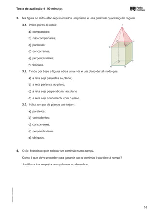 Teste de avaliação 4 · 90 minutos
3. Na figura ao lado estão representados um prisma e uma pirâmide quadrangular regular.
3.1. Indica pares de retas:
a) complanares;
b) não complanares;
c) paralelas;
d) concorrentes;
e) perpendiculares;
f) oblíquas.
3.2. Tendo por base a figura indica uma reta e um plano de tal modo que:
a) a reta seja paralelas ao plano;
b) a reta pertença ao plano;
c) a reta seja perpendicular ao plano;
d) a reta seja concorrente com o plano.
3.3. Indica um par de planos que sejam:
a) paralelos;
b) coincidentes;
c) concorrentes;
d) perpendiculares;
e) oblíquos.
4. O Sr. Francisco quer colocar um corrimão numa rampa.
Como é que deve proceder para garantir que o corrimão é paralelo à rampa?
Justifica a tua resposta com palavras ou desenhos.
M9FNGP
©
Porto
Editora
51
 