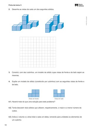 Ficha de treino 5
2. Desenha as vistas de cada um dos seguintes sólidos.
3. Constrói, com dez cubinhos, um modelo de sólido cujas vistas de frente e de lado sejam as
mesmas.
4. Supõe um modelo de sólido (constituído por cubinhos) com as seguintes vistas de frente e
de lado:
4.1. Haverá mais do que uma solução para este problema?
4.2. Tenta descobrir dois sólidos que utilizem, respetivamente, o maior e o menor número de
cubos.
4.3. Indica o volume e a área total e cada um deles, tomando para unidades os elementos de
um cubinho.
M9FNGP
©
Porto
Editora
54
 