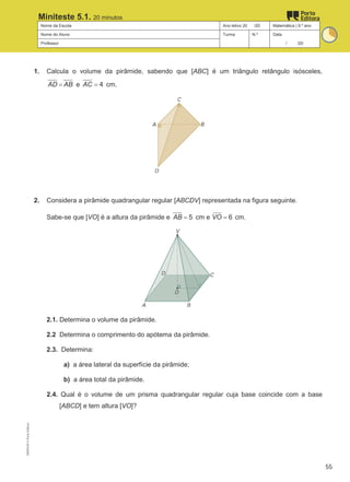 Nome da Escola Ano letivo 20 /20 Matemática | 9.º ano
Nome do Aluno Turma N.º Data
Professor / /20
Miniteste 5.1. 20 minutos
1. Calcula o volume da pirâmide, sabendo que [ABC] é um triângulo retângulo isósceles,
AD AB
= e 4
AC = cm.
2. Considera a pirâmide quadrangular regular [ABCDV] representada na figura seguinte.
Sabe-se que [VO] é a altura da pirâmide e 5
AB = cm e 6
VO = cm.
2.1. Determina o volume da pirâmide.
2.2 Determina o comprimento do apótema da pirâmide.
2.3. Determina:
a) a área lateral da superfície da pirâmide;
b) a área total da pirâmide.
2.4. Qual é o volume de um prisma quadrangular regular cuja base coincide com a base
[ABCD] e tem altura [VO]?
M9FNGP
©
Porto
Editora
55
 