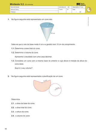 Nome da Escola Ano letivo 20 /20 Matemática | 9.º ano
Nome do Aluno Turma N.º Data
Professor / /20
Miniteste 5.2. 20 minutos
1. Na figura seguinte está representado um cone reto.
Sabe-se que o raio da base mede 4 cm e a geratriz tem 10 cm de comprimento.
1.1. Determina a área total do cone.
1.2. Determina o volume do cone.
Apresenta o resultado com uma casa decimal.
1.3. Considera um cone com a mesma base do anterior e cuja altura é metade da altura do
cone dado.
Qual é o seu volume?
2. Na figura seguinte está representada a planificação de um cone.
Determina:
2.1. a área da base do cone;
2.2. a área total do cone;
2.3. a altura do cone;
2.4. o volume do cone.
M9FNGP
©
Porto
Editora
56
 