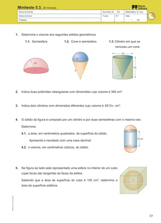 Nome da Escola Ano letivo 20 /20 Matemática | 9.º ano
Nome do Aluno Turma N.º Data
Professor / /20
Miniteste 5.3. 20 minutos
1. Determina o volume dos seguintes sólidos geométricos.
1.1. Semiesfera 1.2. Cone e semiesfera 1.3. Cilindro em que se
removeu um cone
2. Indica duas pirâmides retangulares com dimensões cujo volume é 384 cm3
.
3. Indica dois cilindros com dimensões diferentes cujo volume é 6912π cm3
.
4. O sólido da figura é composto por um cilindro e por duas semiesferas com o mesmo raio.
Determina:
4.1. a área, em centímetros quadrados, da superfície do sólido.
Apresenta o resultado com uma casa decimal.
4.2. o volume, em centímetros cúbicos, do sólido.
5. Na figura ao lado está representado uma esfera no interior de um cubo
cujas faces são tangentes às faces da esfera.
Sabendo que a área de superfície do cubo é 150 cm2
, determina a
área da superfície esférica.
M9FNGP
©
Porto
Editora
57
 