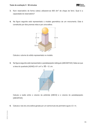 Teste de avaliação 5 · 90 minutos
3. Num reservatório de forma cúbica utilizaram-se 600 dm2
de chapa de ferro. Qual é a
capacidade do reservatório?
4. Na figura seguinte está representado o modelo geométrico de um monumento. Este é
constituído por dois prismas retos e por uma esfera.
Calcula o volume do sólido representado no modelo.
5. Na figura seguinte está representado o paralelepípedo retângulo [ABCDEFGH]. Sabe-se que
a área do quadrado [ADHE] é 81 cm2
e 12
AB = cm.
Calcula a razão entre o volume da pirâmide [DBCG] e o volume do paralelepípedo
[ABCDFGH].
6. Calcula o raio de uma esfera gerada por um semicírculo de perímetro igual a 5,1 m.
M9FNGP
©
Porto
Editora
61
 