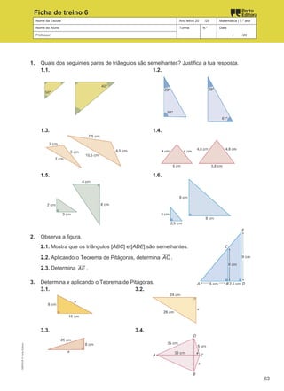 Nome da Escola Ano letivo 20 /20 Matemática | 9.º ano
Nome do Aluno Turma N.º Data
Professor / /20
Ficha de treino 6
1. Quais dos seguintes pares de triângulos são semelhantes? Justifica a tua resposta.
1.1. 1.2.
1.3. 1.4.
1.5. 1.6.
2. Observa a figura.
2.1. Mostra que os triângulos [ABC] e [ADE] são semelhantes.
2.2. Aplicando o Teorema de Pitágoras, determina AC .
2.3. Determina AE .
3. Determina x aplicando o Teorema de Pitágoras.
3.1. 3.2.
3.3. 3.4.
M9FNGP
©
Porto
Editora
63
 