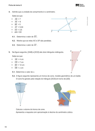 Ficha de treino 6
4. Admite que a unidade de comprimento é o centímetro.
Sabe-se que:
 AB = 7
 AE = 9
 BE = 5
 AF = 5,04
 ED = 3,6
 AB // CD
4.1. Determina o valor de EC .
4.2. Mostra que as retas AC e DF são paralelas.
4.3. Determina o valor de DF .
5. Na figura seguinte, [SAB] e [SCD] são dois triângulos retângulos.
Sabe-se que:
 AB = 4 cm
 CD = 7 cm
 BD = 12 cm
 SB = x cm
5.1. Determina o valor de x.
5.2. A figura seguinte representa um tronco de cone, modelo geométrico de um balde.
O cone foi gerado pela rotação do triângulo [SCD] em torno de [SD].
Calcula o volume do tronco de cone.
Apresenta a resposta com aproximação à decima do centímetro cúbico.
M9FNGP
©
Porto
Editora
64
 