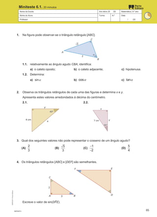 Nome da Escola Ano letivo 20 /20 Matemática | 9.º ano
Nome do Aluno Turma N.º Data
Professor / /20
Miniteste 6.1. 20 minutos
1. Na figura pode observar-se o triângulo retângulo [ABC].
1.1. relativamente ao ângulo agudo CBA, identifica:
a) o cateto oposto; b) o cateto adjacente; c) hipotenusa.
1.2. Determina:
a) sinα b) cosα c) tanα
2. Observa os triângulos retângulos de cada uma das figuras e determina x e y.
Apresenta estes valores arredondados à décima do centímetro.
2.1. 2.2.
3. Qual dos seguintes valores não pode representar o cosseno de um ângulo agudo?
(A)
2
3
(B)
5
3
(C)
1
2
−
−
(D)
5
4
4. Os triângulos retângulos [ABC] e [DEF] são semelhantes.
Escreve o valor de sin(DF
̂ E).
M9FNGP-5
M9FNGP
©
Porto
Editora
65
 