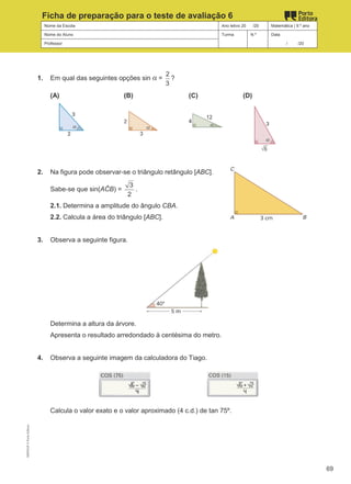 Nome da Escola Ano letivo 20 /20 Matemática | 9.º ano
Nome do Aluno Turma N.º Data
Professor / /20
Ficha de preparação para o teste de avaliação 6
1. Em qual das seguintes opções sin α =
2
3
?
(A) (B) (C) (D)
2. Na figura pode observar-se o triângulo retângulo [ABC].
Sabe-se que sin(AĈB) =
3
2
.
2.1. Determina a amplitude do ângulo CBA.
2.2. Calcula a área do triângulo [ABC].
3. Observa a seguinte figura.
Determina a altura da árvore.
Apresenta o resultado arredondado à centésima do metro.
4. Observa a seguinte imagem da calculadora do Tiago.
Calcula o valor exato e o valor aproximado (4 c.d.) de tan 75º.
M9FNGP
©
Porto
Editora
69
 